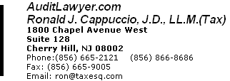 AuditLawyer.com Ronald J. Cappuccio, J.D., LL.M.(Tax) 1800 Chapel Avenue West Suite 128 Cherry Hill, NJ 08002 Phone:(856) 665-2121    (856) 866-8686  Fax: (856) 665-9005 Email: ron@taxesq.com 